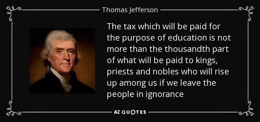 The tax which will be paid for the purpose of education is not more than the thousandth part of what will be paid to kings, priests and nobles who will rise up among us if we leave the people in ignorance - Thomas Jefferson