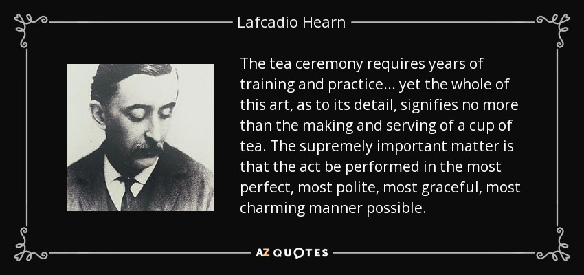 The tea ceremony requires years of training and practice ... yet the whole of this art, as to its detail, signifies no more than the making and serving of a cup of tea. The supremely important matter is that the act be performed in the most perfect, most polite, most graceful, most charming manner possible. - Lafcadio Hearn