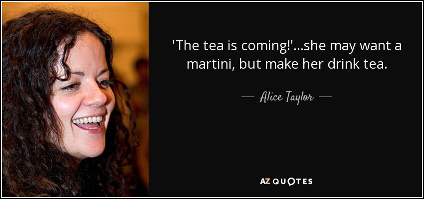 'The tea is coming!' ...she may want a martini, but make her drink tea. - Alice Taylor