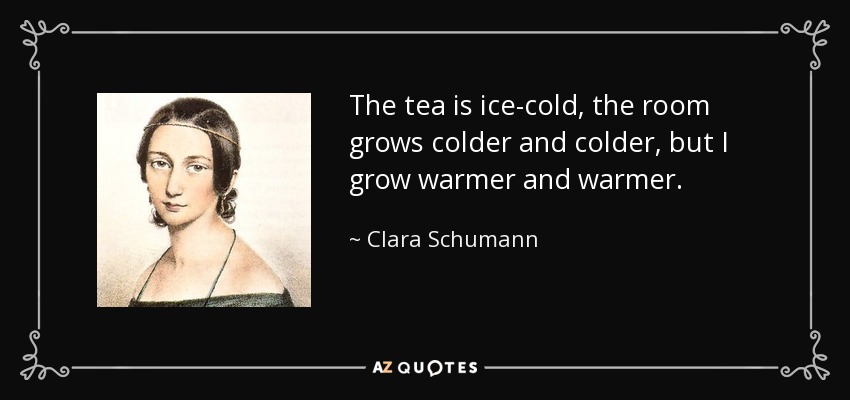 The tea is ice-cold, the room grows colder and colder, but I grow warmer and warmer. - Clara Schumann