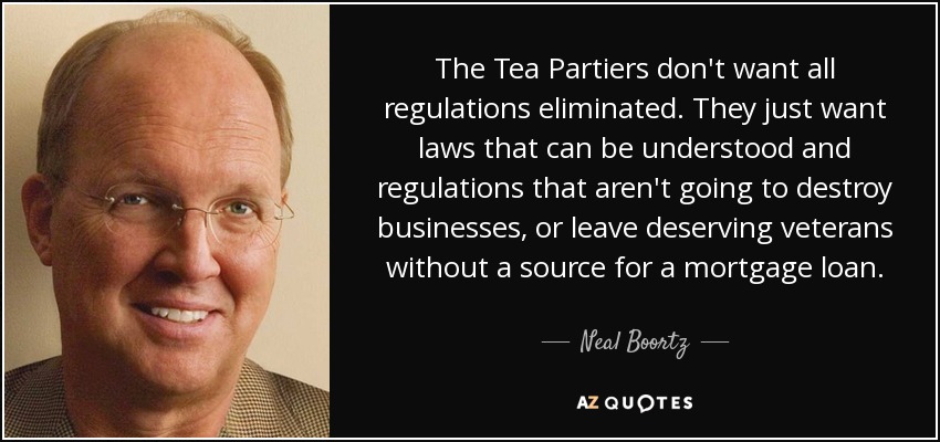The Tea Partiers don't want all regulations eliminated. They just want laws that can be understood and regulations that aren't going to destroy businesses, or leave deserving veterans without a source for a mortgage loan. - Neal Boortz