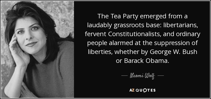 The Tea Party emerged from a laudably grassroots base: libertarians, fervent Constitutionalists, and ordinary people alarmed at the suppression of liberties, whether by George W. Bush or Barack Obama. - Naomi Wolf