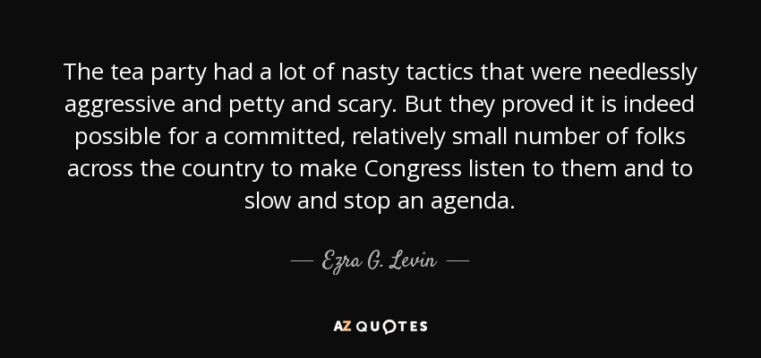 The tea party had a lot of nasty tactics that were needlessly aggressive and petty and scary. But they proved it is indeed possible for a committed, relatively small number of folks across the country to make Congress listen to them and to slow and stop an agenda. - Ezra G. Levin