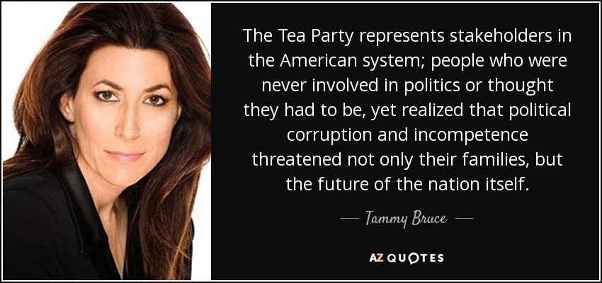 The Tea Party represents stakeholders in the American system; people who were never involved in politics or thought they had to be, yet realized that political corruption and incompetence threatened not only their families, but the future of the nation itself. - Tammy Bruce