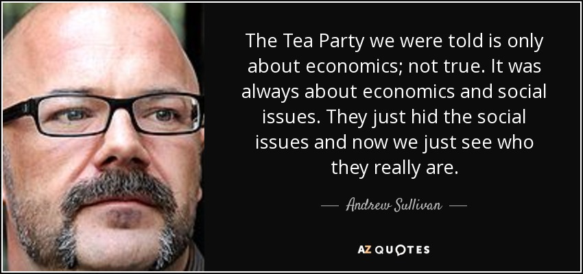 The Tea Party we were told is only about economics; not true. It was always about economics and social issues. They just hid the social issues and now we just see who they really are. - Andrew Sullivan