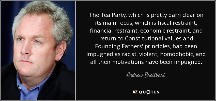 The Tea Party, which is pretty darn clear on its main focus, which is fiscal restraint, financial restraint, economic restraint, and return to Constitutional values and Founding Fathers' principles, had been impugned as racist, violent, homophobic, and all their motivations have been impugned. - Andrew Breitbart