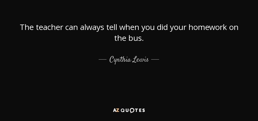 The teacher can always tell when you did your homework on the bus. - Cynthia Lewis