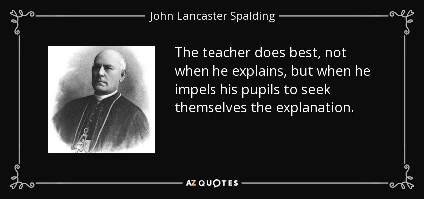The teacher does best, not when he explains, but when he impels his pupils to seek themselves the explanation. - John Lancaster Spalding