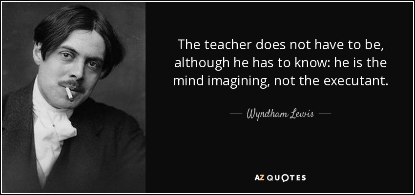 The teacher does not have to be, although he has to know: he is the mind imagining, not the executant. - Wyndham Lewis