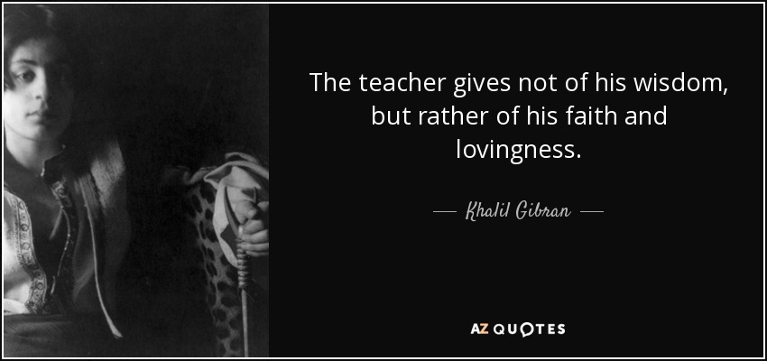 The teacher gives not of his wisdom, but rather of his faith and lovingness. - Khalil Gibran
