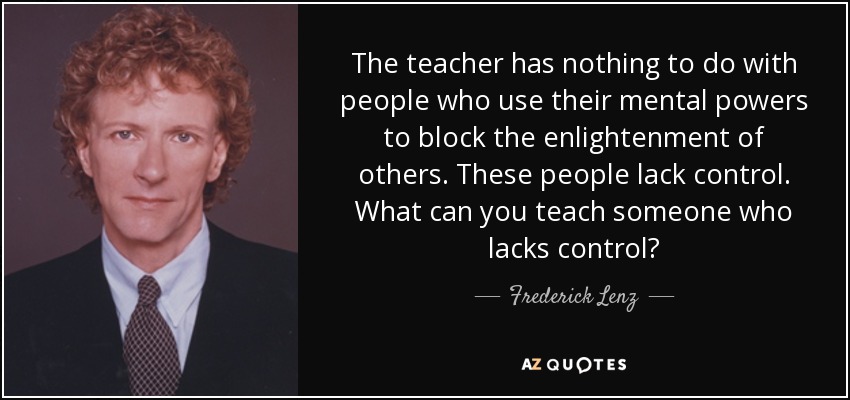 The teacher has nothing to do with people who use their mental powers to block the enlightenment of others. These people lack control. What can you teach someone who lacks control? - Frederick Lenz