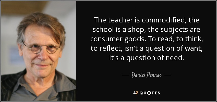 The teacher is commodified, the school is a shop, the subjects are consumer goods. To read, to think, to reflect, isn't a question of want, it's a question of need. - Daniel Pennac