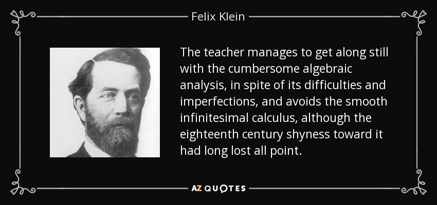The teacher manages to get along still with the cumbersome algebraic analysis, in spite of its difficulties and imperfections, and avoids the smooth infinitesimal calculus, although the eighteenth century shyness toward it had long lost all point. - Felix Klein