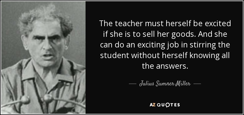 The teacher must herself be excited if she is to sell her goods. And she can do an exciting job in stirring the student without herself knowing all the answers. - Julius Sumner Miller