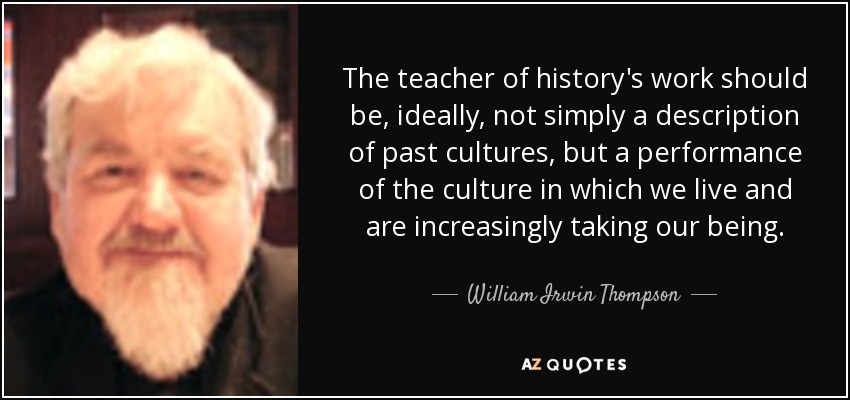 The teacher of history's work should be, ideally, not simply a description of past cultures, but a performance of the culture in which we live and are increasingly taking our being. - William Irwin Thompson