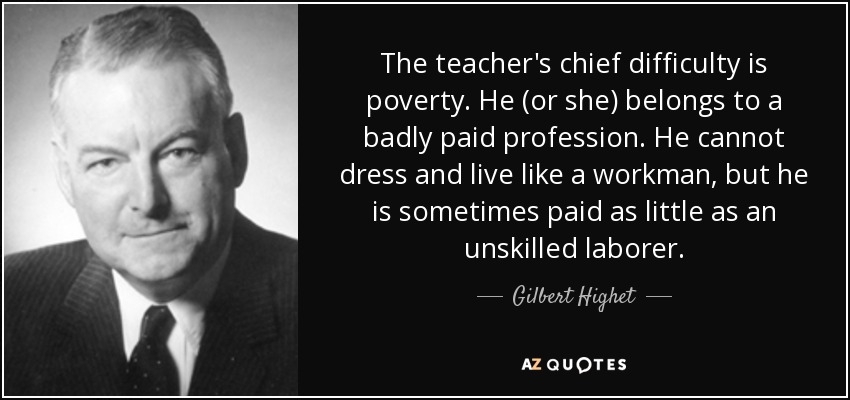 The teacher's chief difficulty is poverty. He (or she) belongs to a badly paid profession. He cannot dress and live like a workman, but he is sometimes paid as little as an unskilled laborer. - Gilbert Highet