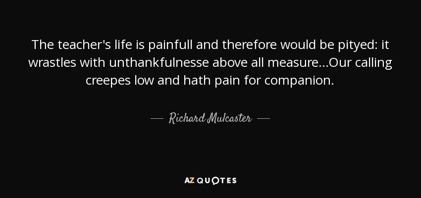 The teacher's life is painfull and therefore would be pityed: it wrastles with unthankfulnesse above all measure...Our calling creepes low and hath pain for companion. - Richard Mulcaster