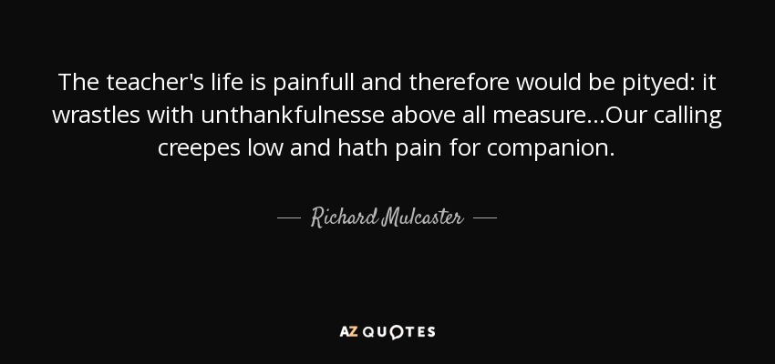 The teacher's life is painfull and therefore would be pityed: it wrastles with unthankfulnesse above all measure...Our calling creepes low and hath pain for companion. - Richard Mulcaster