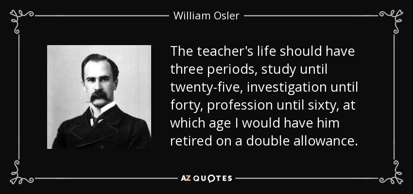 The teacher's life should have three periods, study until twenty-five, investigation until forty, profession until sixty, at which age I would have him retired on a double allowance. - William Osler