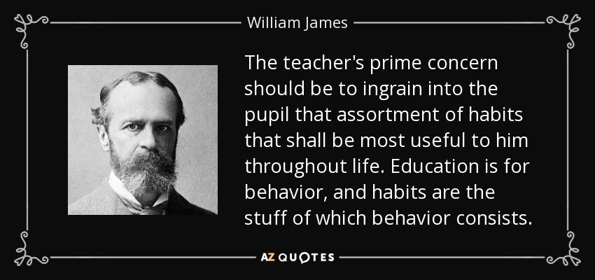 The teacher's prime concern should be to ingrain into the pupil that assortment of habits that shall be most useful to him throughout life. Education is for behavior, and habits are the stuff of which behavior consists. - William James