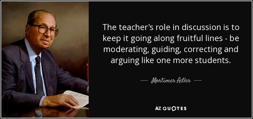 The teacher's role in discussion is to keep it going along fruitful lines - be moderating, guiding, correcting and arguing like one more students. - Mortimer Adler