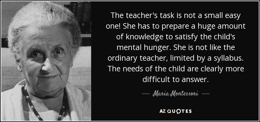 The teacher's task is not a small easy one! She has to prepare a huge amount of knowledge to satisfy the child's mental hunger. She is not like the ordinary teacher, limited by a syllabus. The needs of the child are clearly more difficult to answer. - Maria Montessori