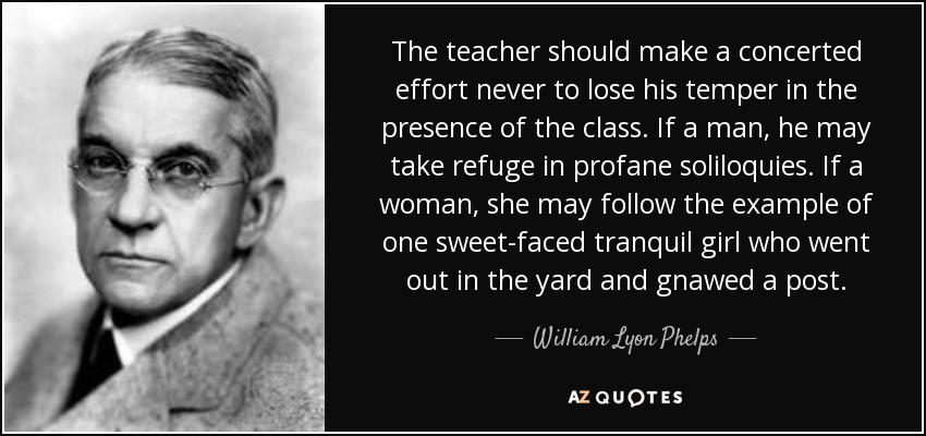 The teacher should make a concerted effort never to lose his temper in the presence of the class. If a man, he may take refuge in profane soliloquies. If a woman, she may follow the example of one sweet-faced tranquil girl who went out in the yard and gnawed a post. - William Lyon Phelps