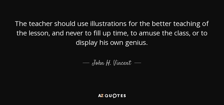The teacher should use illustrations for the better teaching of the lesson, and never to fill up time, to amuse the class, or to display his own genius. - John H. Vincent