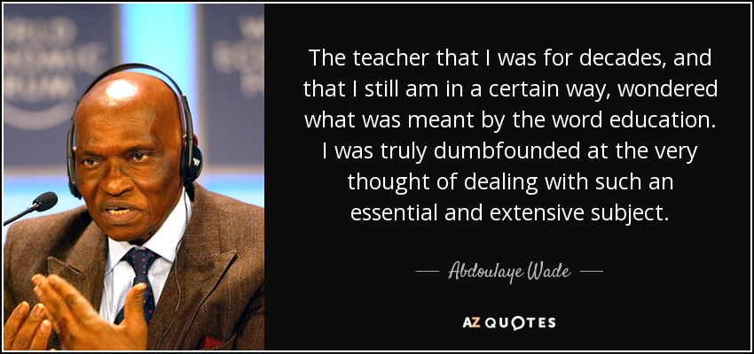The teacher that I was for decades, and that I still am in a certain way, wondered what was meant by the word education. I was truly dumbfounded at the very thought of dealing with such an essential and extensive subject. - Abdoulaye Wade