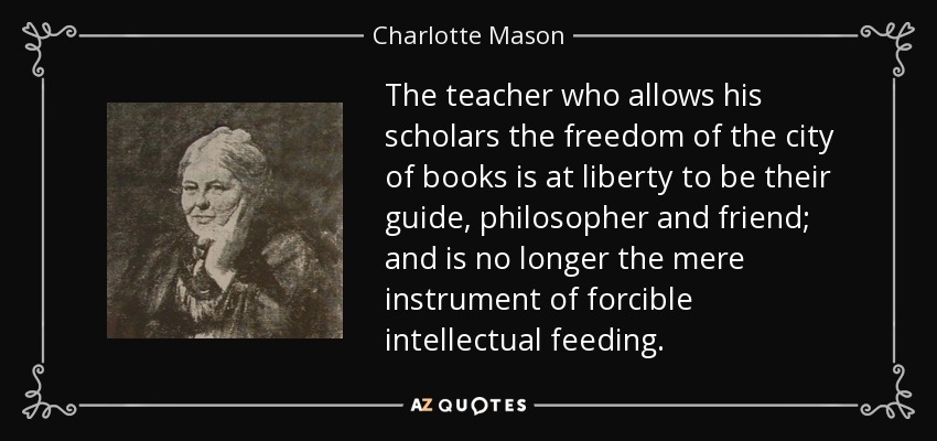 The teacher who allows his scholars the freedom of the city of books is at liberty to be their guide, philosopher and friend; and is no longer the mere instrument of forcible intellectual feeding. - Charlotte Mason