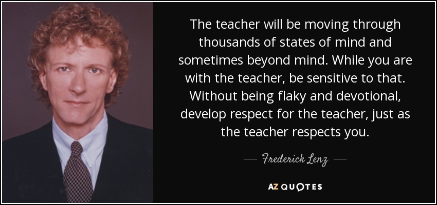 The teacher will be moving through thousands of states of mind and sometimes beyond mind. While you are with the teacher, be sensitive to that. Without being flaky and devotional, develop respect for the teacher, just as the teacher respects you. - Frederick Lenz