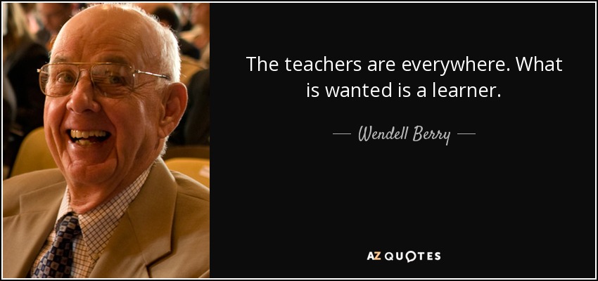 The teachers are everywhere. What is wanted is a learner. - Wendell Berry