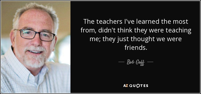 The teachers I've learned the most from, didn't think they were teaching me; they just thought we were friends. - Bob Goff