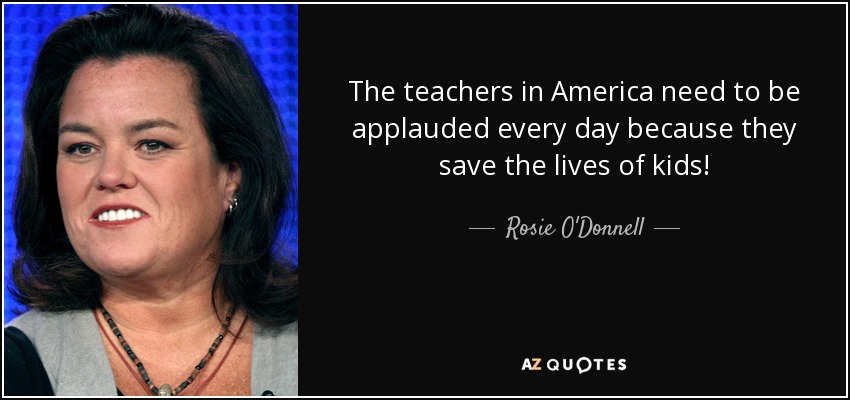 The teachers in America need to be applauded every day because they save the lives of kids! - Rosie O'Donnell