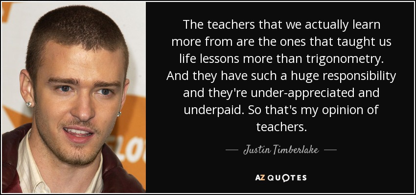 The teachers that we actually learn more from are the ones that taught us life lessons more than trigonometry. And they have such a huge responsibility and they're under-appreciated and underpaid. So that's my opinion of teachers. - Justin Timberlake