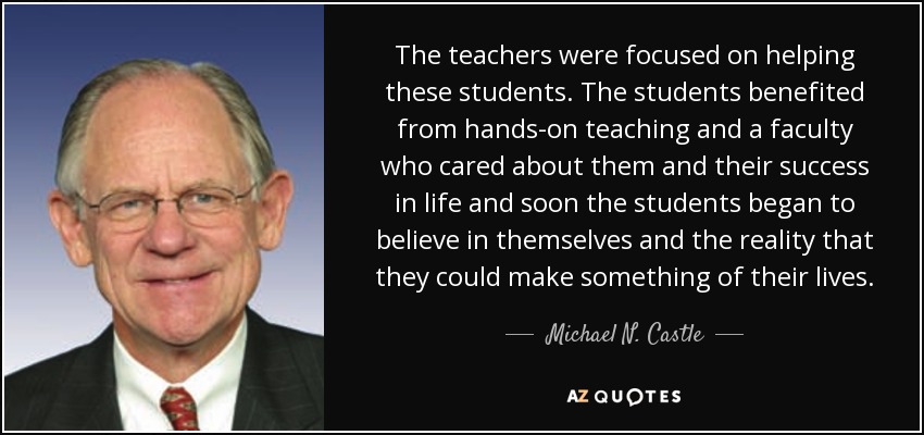 The teachers were focused on helping these students. The students benefited from hands-on teaching and a faculty who cared about them and their success in life and soon the students began to believe in themselves and the reality that they could make something of their lives. - Michael N. Castle