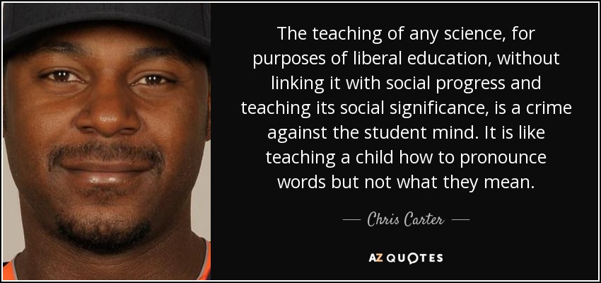 The teaching of any science, for purposes of liberal education, without linking it with social progress and teaching its social significance, is a crime against the student mind. It is like teaching a child how to pronounce words but not what they mean. - Chris Carter