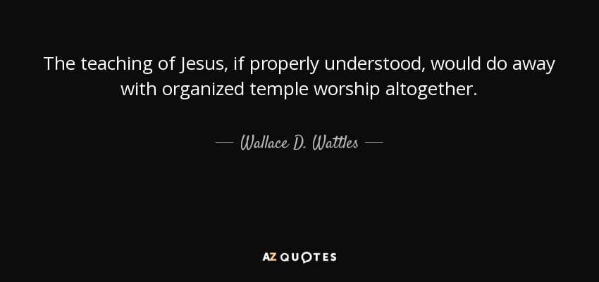 The teaching of Jesus, if properly understood, would do away with organized temple worship altogether. - Wallace D. Wattles