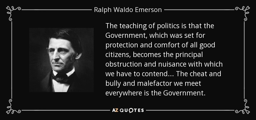 The teaching of politics is that the Government, which was set for protection and comfort of all good citizens, becomes the principal obstruction and nuisance with which we have to contend... The cheat and bully and malefactor we meet everywhere is the Government. - Ralph Waldo Emerson