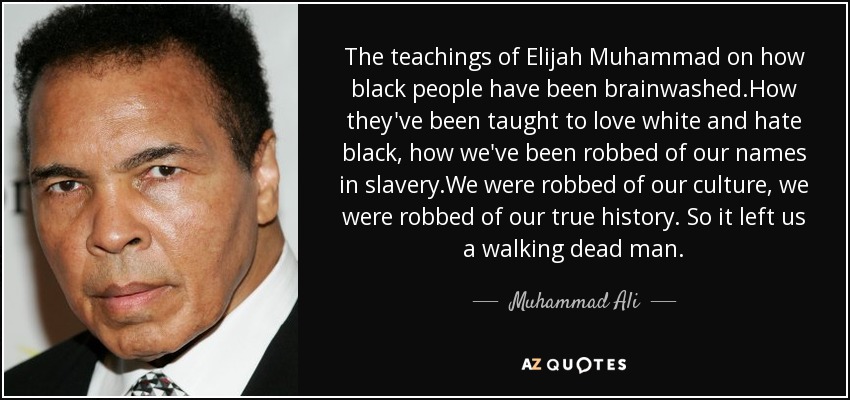 The teachings of Elijah Muhammad on how black people have been brainwashed.How they've been taught to love white and hate black, how we've been robbed of our names in slavery.We were robbed of our culture, we were robbed of our true history. So it left us a walking dead man. - Muhammad Ali