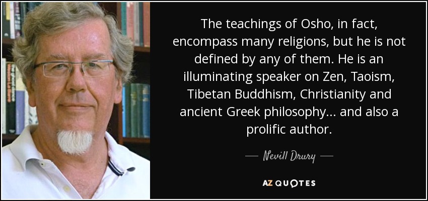 The teachings of Osho, in fact, encompass many religions, but he is not defined by any of them. He is an illuminating speaker on Zen, Taoism, Tibetan Buddhism, Christianity and ancient Greek philosophy... and also a prolific author. - Nevill Drury