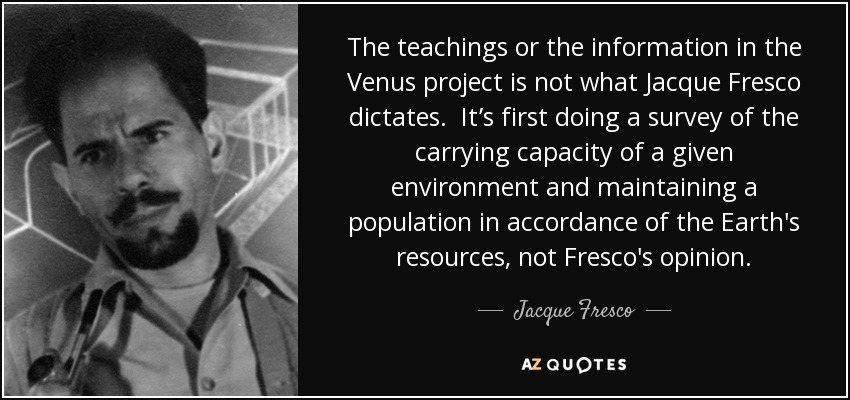 The teachings or the information in the Venus project is not what Jacque Fresco dictates. It’s first doing a survey of the carrying capacity of a given environment and maintaining a population in accordance of the Earth's resources, not Fresco's opinion. - Jacque Fresco