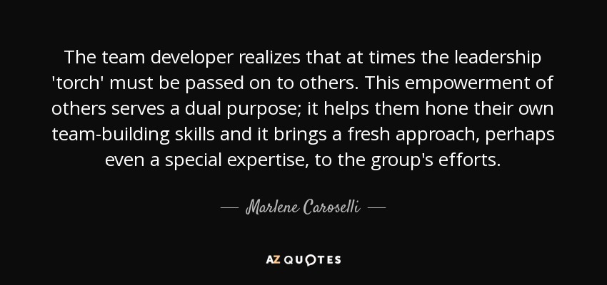 The team developer realizes that at times the leadership 'torch' must be passed on to others. This empowerment of others serves a dual purpose; it helps them hone their own team-building skills and it brings a fresh approach, perhaps even a special expertise, to the group's efforts. - Marlene Caroselli