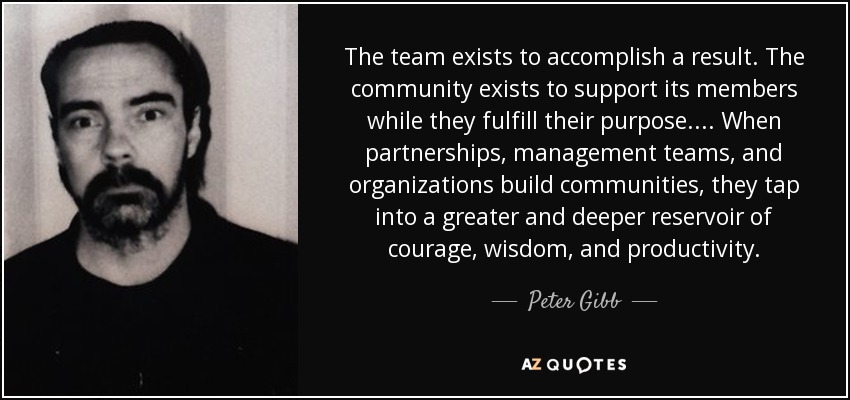 The team exists to accomplish a result. The community exists to support its members while they fulfill their purpose. . . . When partnerships, management teams, and organizations build communities, they tap into a greater and deeper reservoir of courage, wisdom, and productivity. - Peter Gibb