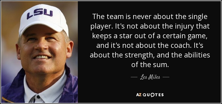 The team is never about the single player. It's not about the injury that keeps a star out of a certain game, and it's not about the coach. It's about the strength, and the abilities of the sum. - Les Miles