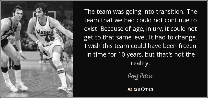 The team was going into transition. The team that we had could not continue to exist. Because of age, injury, it could not get to that same level. It had to change. I wish this team could have been frozen in time for 10 years, but that's not the reality. - Geoff Petrie