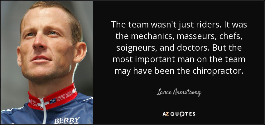 The team wasn't just riders. It was the mechanics, masseurs, chefs, soigneurs, and doctors. But the most important man on the team may have been the chiropractor. - Lance Armstrong