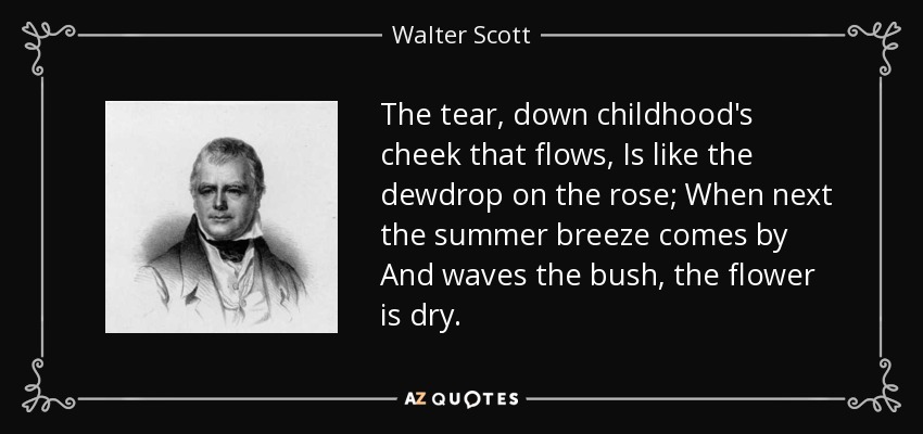 The tear, down childhood's cheek that flows, Is like the dewdrop on the rose; When next the summer breeze comes by And waves the bush, the flower is dry. - Walter Scott