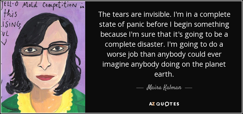 The tears are invisible. I'm in a complete state of panic before I begin something because I'm sure that it's going to be a complete disaster. I'm going to do a worse job than anybody could ever imagine anybody doing on the planet earth. - Maira Kalman