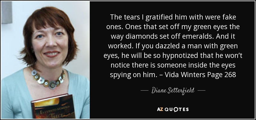 The tears I gratified him with were fake ones. Ones that set off my green eyes the way diamonds set off emeralds. And it worked. If you dazzled a man with green eyes, he will be so hypnotized that he won’t notice there is someone inside the eyes spying on him. – Vida Winters Page 268 - Diane Setterfield